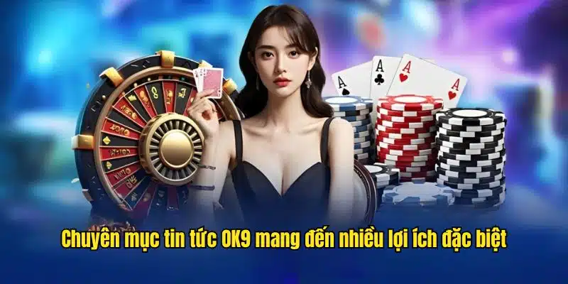 Chuyên mục tin tức OK9 mang đến nhiều lợi ích đặc biệt